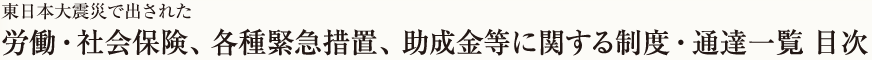 東日本大震災で出された労働・社会保険、各種緊急措置、助成金等に関する制度・通達一覧 目次