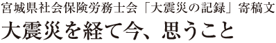 宮城県社会保険労務士会「大震災の記録」寄稿文　大震災を経て今、思うこと