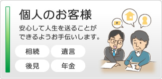 個人のお客様　安心して人生を送ることができるようにお手伝いします。　遺言・相続・後見・年金