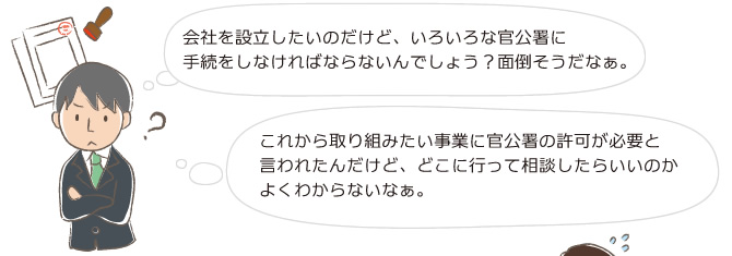 会社を設立したいのだけど、いろいろな官公署に手続をしなければならないんでしょう？面倒そうだなぁ。これから取り組みたい事業に官公署の許可が必要と言われたんだけど、どこに行って相談したらいいのかよくわからないなぁ。