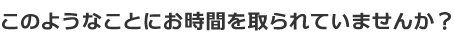 このようなことにお時間を取られていませんか？