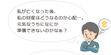 私が亡くなった後、私の財産はどうなるのか心配…。元気なうちになにか準備できないのかなぁ？